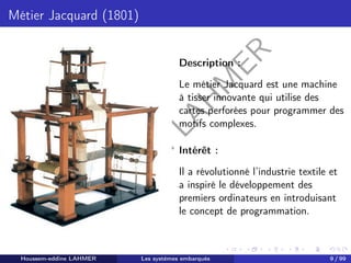 H
o
u
s
s
e
m
L
A
H
M
E
R
Métier Jacquard (1801)
Description :
Le métier Jacquard est une machine
à tisser innovante qui utilise des
cartes perforées pour programmer des
motifs complexes.
Intérêt :
Il a révolutionné l’industrie textile et
a inspiré le développement des
premiers ordinateurs en introduisant
le concept de programmation.
Houssem-eddine LAHMER Les systèmes embarqués 9 / 99
 