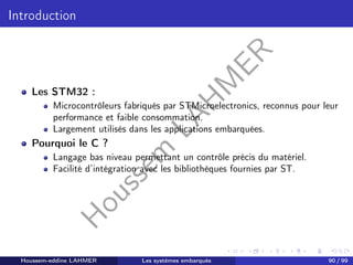 H
o
u
s
s
e
m
L
A
H
M
E
R
Introduction
Les STM32 :
Microcontrôleurs fabriqués par STMicroelectronics, reconnus pour leur
performance et faible consommation.
Largement utilisés dans les applications embarquées.
Pourquoi le C ?
Langage bas niveau permettant un contrôle précis du matériel.
Facilité d’intégration avec les bibliothèques fournies par ST.
Houssem-eddine LAHMER Les systèmes embarqués 90 / 99
 