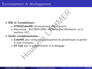 H
o
u
s
s
e
m
L
A
H
M
E
R
Environnement de développement
IDE et Compilateurs :
STM32CubeIDE (environnement officiel gratuit)
Alternatives : Keil MDK-ARM, IAR Embedded Workbench, ou la
toolchain GCC.
Outils complémentaires :
CubeMX pour configurer graphiquement les périphériques et générer
le code d’initiation.
ST-Link pour la programmation et le débogage.
Houssem-eddine LAHMER Les systèmes embarqués 91 / 99
 