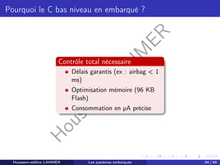 H
o
u
s
s
e
m
L
A
H
M
E
R
Pourquoi le C bas niveau en embarqué ?
Contrôle total nécessaire
Délais garantis (ex : airbag < 1
ms)
Optimisation mémoire (96 KB
Flash)
Consommation en µA précise
Houssem-eddine LAHMER Les systèmes embarqués 94 / 99
 