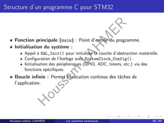 H
o
u
s
s
e
m
L
A
H
M
E
R
Structure d’un programme C pour STM32
Fonction principale (main) : Point d’entrée du programme.
Initialisation du système :
Appel à HAL_Init() pour initialiser la couche d’abstraction matérielle.
Configuration de l’horloge avec SystemClock_Config().
Initialisation des périphériques (GPIO, ADC, timers, etc.) via des
fonctions spécifiques.
Boucle infinie : Permet l’exécution continue des tâches de
l’application.
Houssem-eddine LAHMER Les systèmes embarqués 96 / 99
 