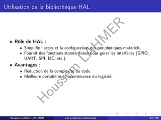 H
o
u
s
s
e
m
L
A
H
M
E
R
Utilisation de la bibliothèque HAL
Rôle de HAL :
Simplifie l’accès et la configuration des périphériques matériels.
Fournit des fonctions standardisées pour gérer les interfaces (GPIO,
UART, SPI, I2C, etc.).
Avantages :
Réduction de la complexité du code.
Meilleure portabilité et maintenance du logiciel.
Houssem-eddine LAHMER Les systèmes embarqués 97 / 99
 