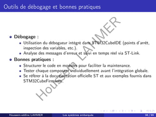 H
o
u
s
s
e
m
L
A
H
M
E
R
Outils de débogage et bonnes pratiques
Débogage :
Utilisation du débogueur intégré dans STM32CubeIDE (points d’arrêt,
inspection des variables, etc.).
Analyse des messages d’erreur et suivi en temps réel via ST-Link.
Bonnes pratiques :
Structurer le code en modules pour faciliter la maintenance.
Tester chaque composant individuellement avant l’intégration globale.
Se référer à la documentation officielle ST et aux exemples fournis dans
STM32CubeFirmware.
Houssem-eddine LAHMER Les systèmes embarqués 98 / 99
 