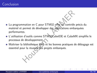 H
o
u
s
s
e
m
L
A
H
M
E
R
Conclusion
La programmation en C pour STM32 offre un contrôle précis du
matériel et permet de développer des applications embarquées
performantes.
L’utilisation d’outils comme STM32CubeIDE et CubeMX simplifie le
processus de développement.
Maîtriser la bibliothèque HAL et les bonnes pratiques de débogage est
essentiel pour la réussite des projets embarqués.
Houssem-eddine LAHMER Les systèmes embarqués 99 / 99
 
