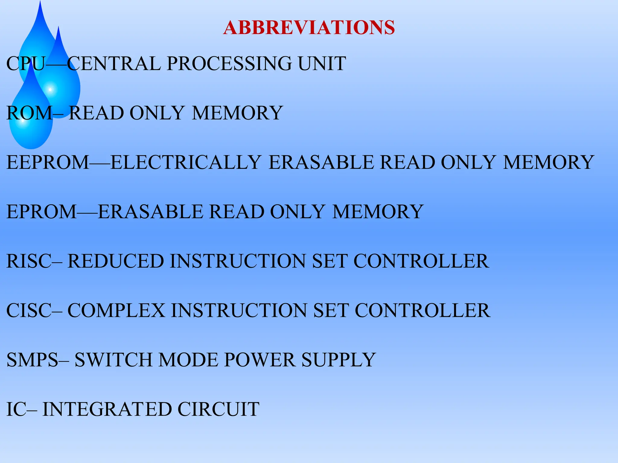 ABBREVIATIONS
CPU—CENTRAL PROCESSING UNIT
ROM– READ ONLY MEMORY
EEPROM—ELECTRICALLY ERASABLE READ ONLY MEMORY
EPROM—ERASABLE READ ONLY MEMORY
RISC– REDUCED INSTRUCTION SET CONTROLLER
CISC– COMPLEX INSTRUCTION SET CONTROLLER
SMPS– SWITCH MODE POWER SUPPLY
IC– INTEGRATED CIRCUIT
 