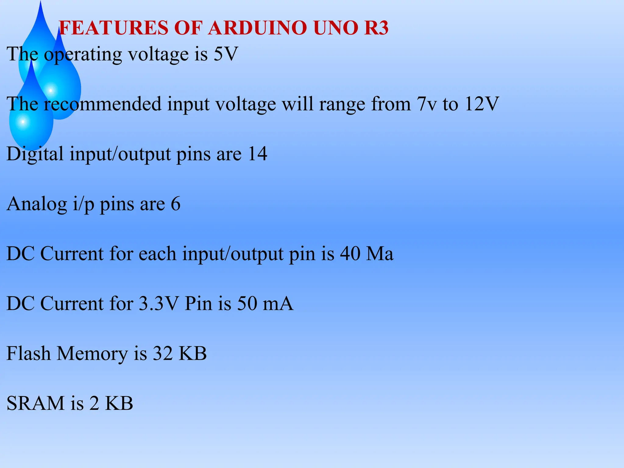FEATURES OF ARDUINO UNO R3
The operating voltage is 5V
The recommended input voltage will range from 7v to 12V
Digital input/output pins are 14
Analog i/p pins are 6
DC Current for each input/output pin is 40 Ma
DC Current for 3.3V Pin is 50 mA
Flash Memory is 32 KB
SRAM is 2 KB
 