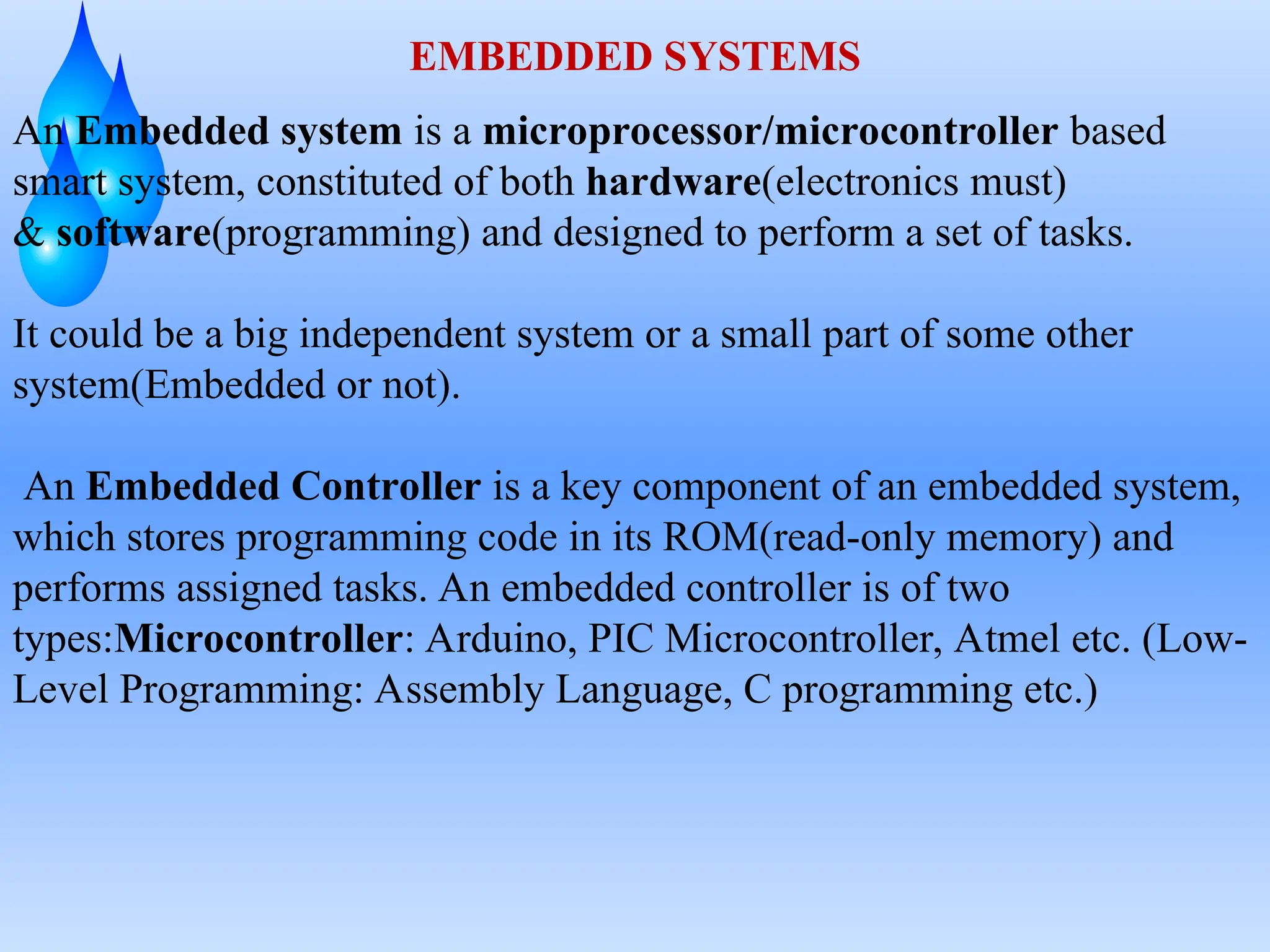 EMBEDDED SYSTEMS
An Embedded system is a microprocessor/microcontroller based
smart system, constituted of both hardware(electronics must)
& software(programming) and designed to perform a set of tasks.
It could be a big independent system or a small part of some other
system(Embedded or not).
An Embedded Controller is a key component of an embedded system,
which stores programming code in its ROM(read-only memory) and
performs assigned tasks. An embedded controller is of two
types:Microcontroller: Arduino, PIC Microcontroller, Atmel etc. (Low-
Level Programming: Assembly Language, C programming etc.)
 