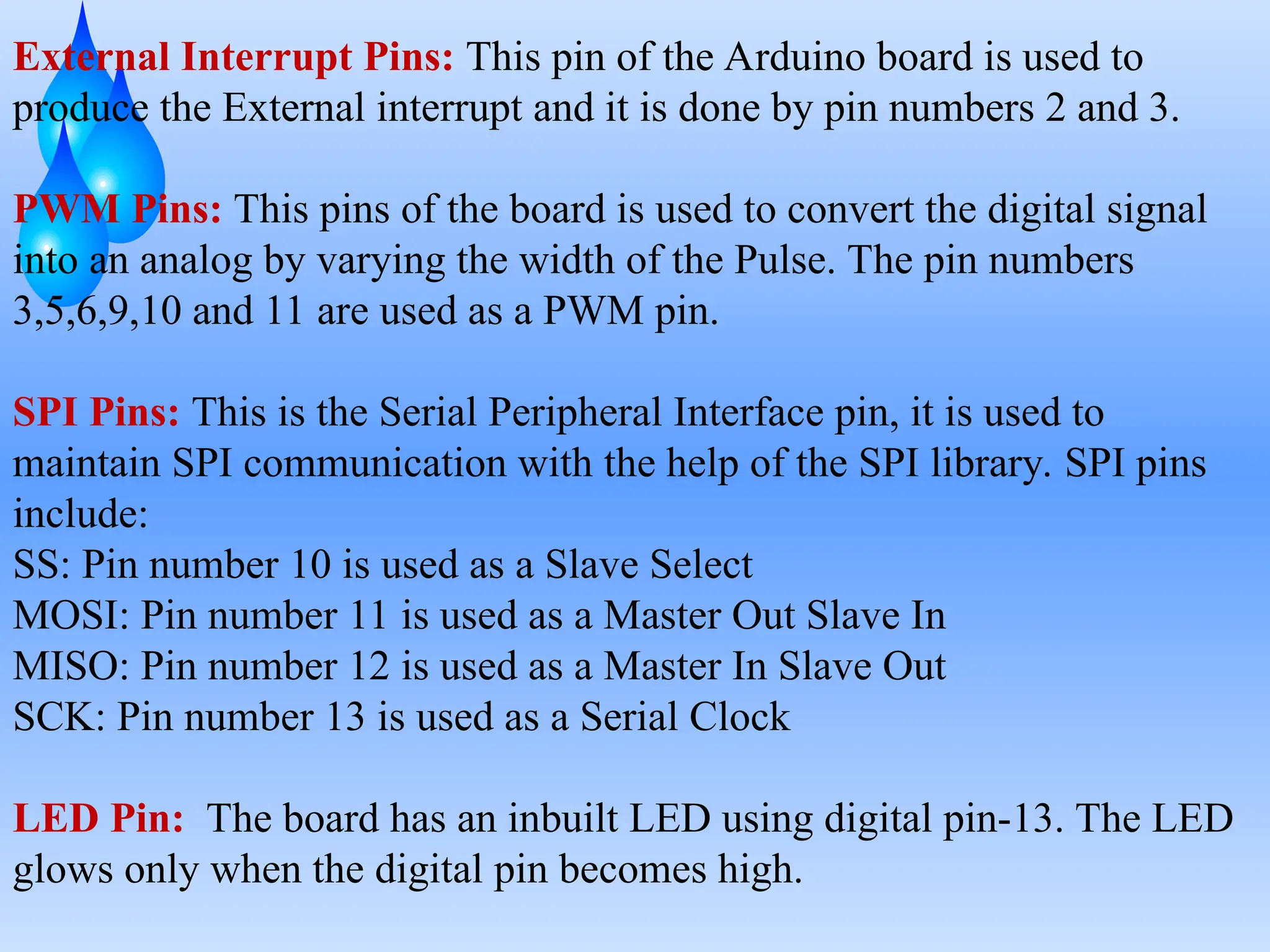 External Interrupt Pins: This pin of the Arduino board is used to
produce the External interrupt and it is done by pin numbers 2 and 3.
PWM Pins: This pins of the board is used to convert the digital signal
into an analog by varying the width of the Pulse. The pin numbers
3,5,6,9,10 and 11 are used as a PWM pin.
SPI Pins: This is the Serial Peripheral Interface pin, it is used to
maintain SPI communication with the help of the SPI library. SPI pins
include:
SS: Pin number 10 is used as a Slave Select
MOSI: Pin number 11 is used as a Master Out Slave In
MISO: Pin number 12 is used as a Master In Slave Out
SCK: Pin number 13 is used as a Serial Clock
LED Pin: The board has an inbuilt LED using digital pin-13. The LED
glows only when the digital pin becomes high.
 