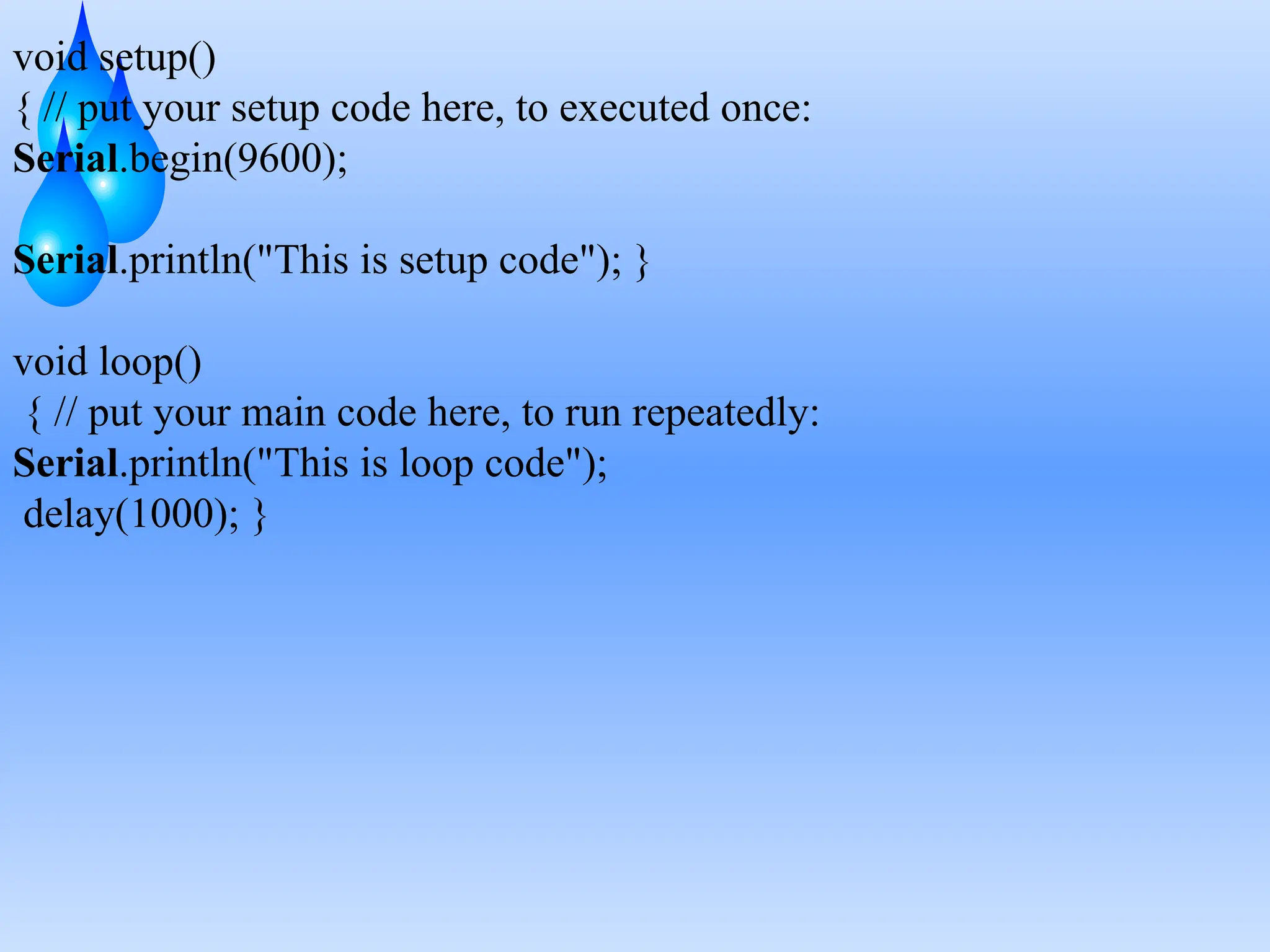 void setup()
{ // put your setup code here, to executed once:
Serial.begin(9600);
Serial.println("This is setup code"); }
void loop()
{ // put your main code here, to run repeatedly:
Serial.println("This is loop code");
delay(1000); }
 