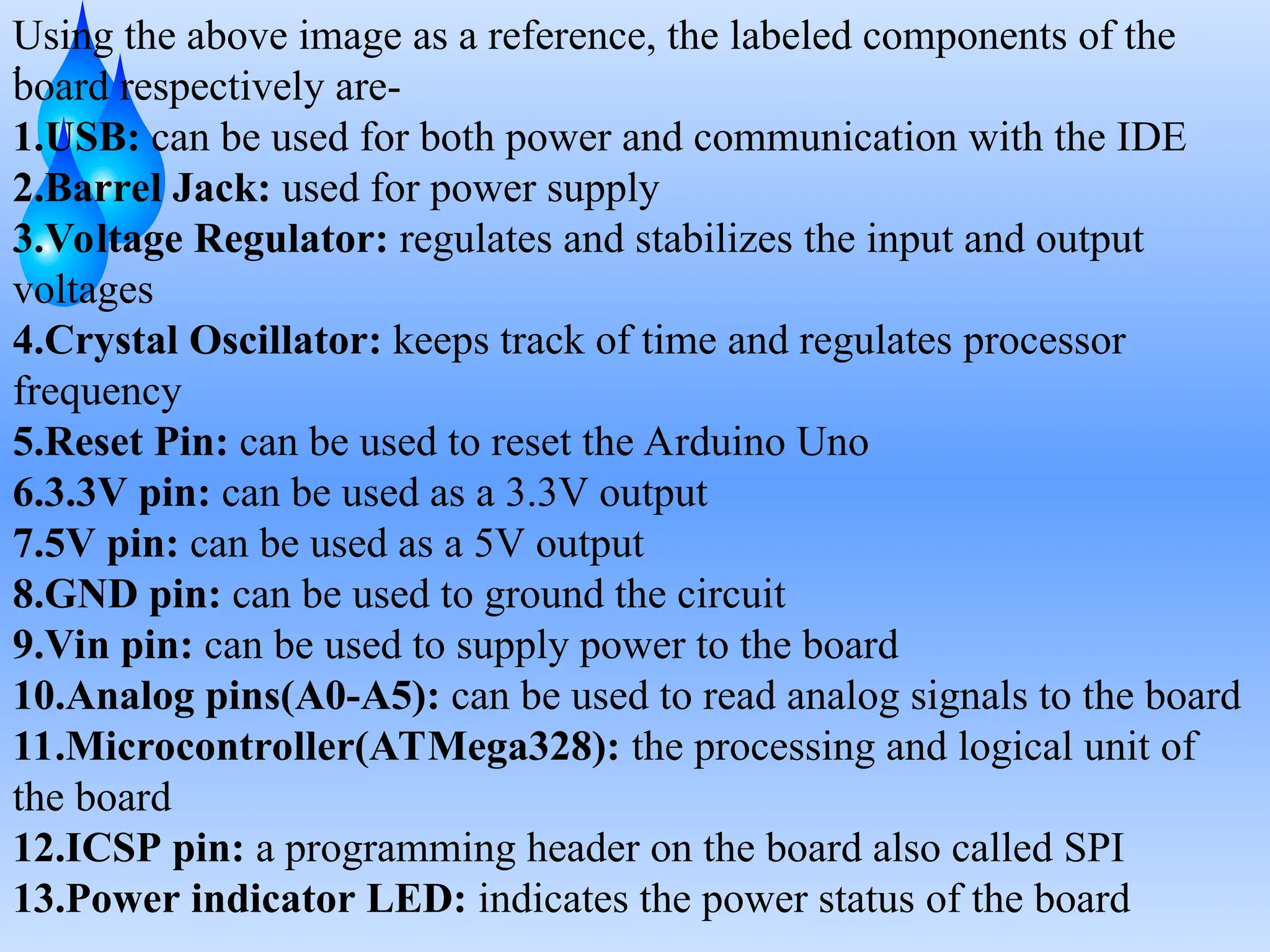.
Using the above image as a reference, the labeled components of the
board respectively are-
1.USB: can be used for both power and communication with the IDE
2.Barrel Jack: used for power supply
3.Voltage Regulator: regulates and stabilizes the input and output
voltages
4.Crystal Oscillator: keeps track of time and regulates processor
frequency
5.Reset Pin: can be used to reset the Arduino Uno
6.3.3V pin: can be used as a 3.3V output
7.5V pin: can be used as a 5V output
8.GND pin: can be used to ground the circuit
9.Vin pin: can be used to supply power to the board
10.Analog pins(A0-A5): can be used to read analog signals to the board
11.Microcontroller(ATMega328): the processing and logical unit of
the board
12.ICSP pin: a programming header on the board also called SPI
13.Power indicator LED: indicates the power status of the board
 