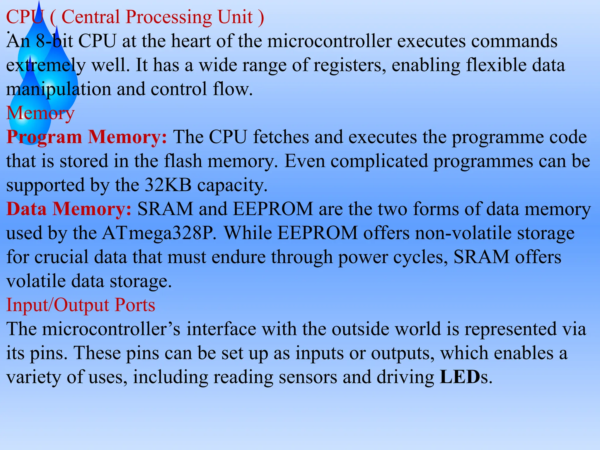 .
CPU ( Central Processing Unit )
An 8-bit CPU at the heart of the microcontroller executes commands
extremely well. It has a wide range of registers, enabling flexible data
manipulation and control flow.
Memory
Program Memory: The CPU fetches and executes the programme code
that is stored in the flash memory. Even complicated programmes can be
supported by the 32KB capacity.
Data Memory: SRAM and EEPROM are the two forms of data memory
used by the ATmega328P. While EEPROM offers non-volatile storage
for crucial data that must endure through power cycles, SRAM offers
volatile data storage.
Input/Output Ports
The microcontroller’s interface with the outside world is represented via
its pins. These pins can be set up as inputs or outputs, which enables a
variety of uses, including reading sensors and driving LEDs.
 