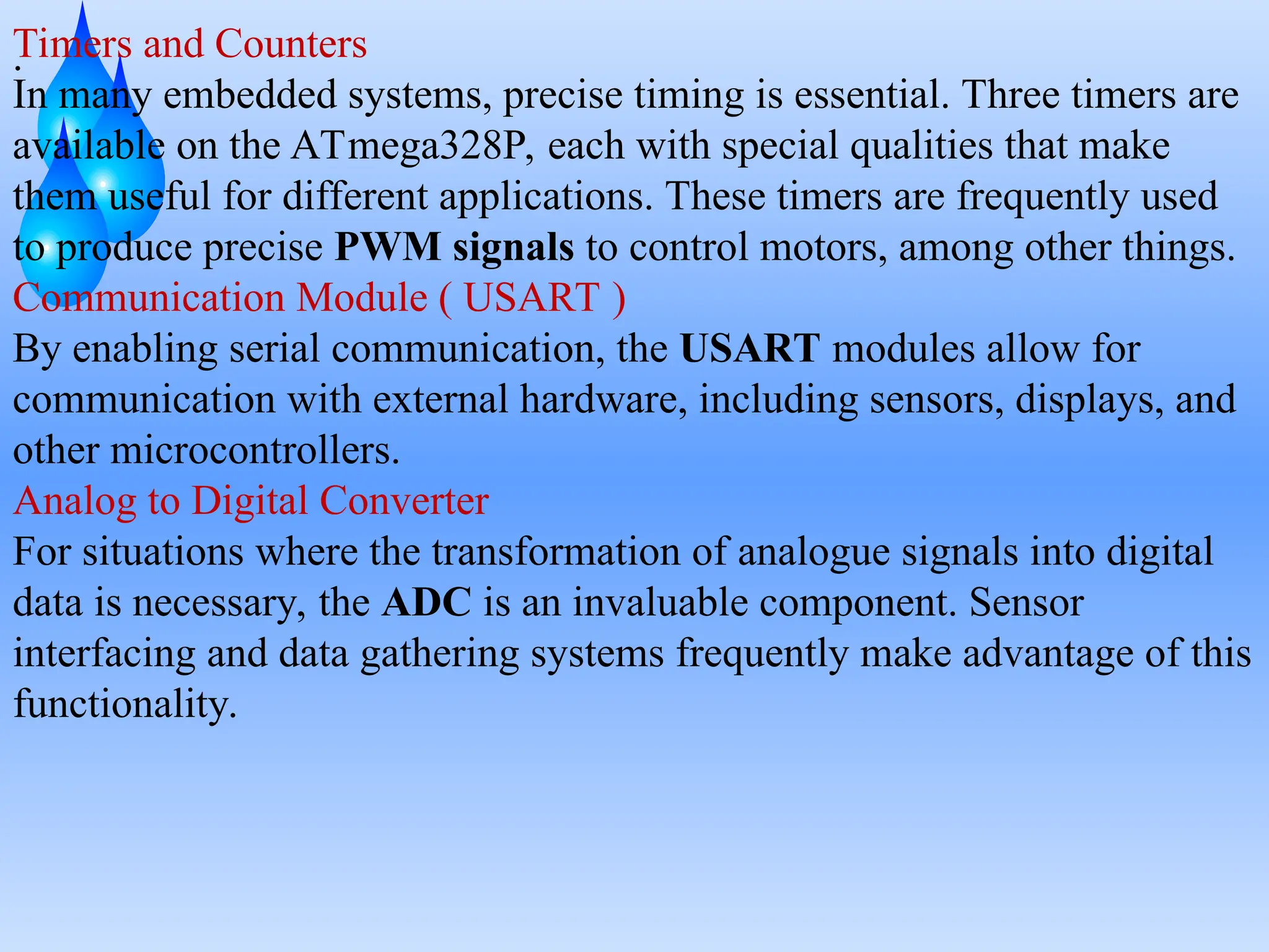 .
Timers and Counters
In many embedded systems, precise timing is essential. Three timers are
available on the ATmega328P, each with special qualities that make
them useful for different applications. These timers are frequently used
to produce precise PWM signals to control motors, among other things.
Communication Module ( USART )
By enabling serial communication, the USART modules allow for
communication with external hardware, including sensors, displays, and
other microcontrollers.
Analog to Digital Converter
For situations where the transformation of analogue signals into digital
data is necessary, the ADC is an invaluable component. Sensor
interfacing and data gathering systems frequently make advantage of this
functionality.
 