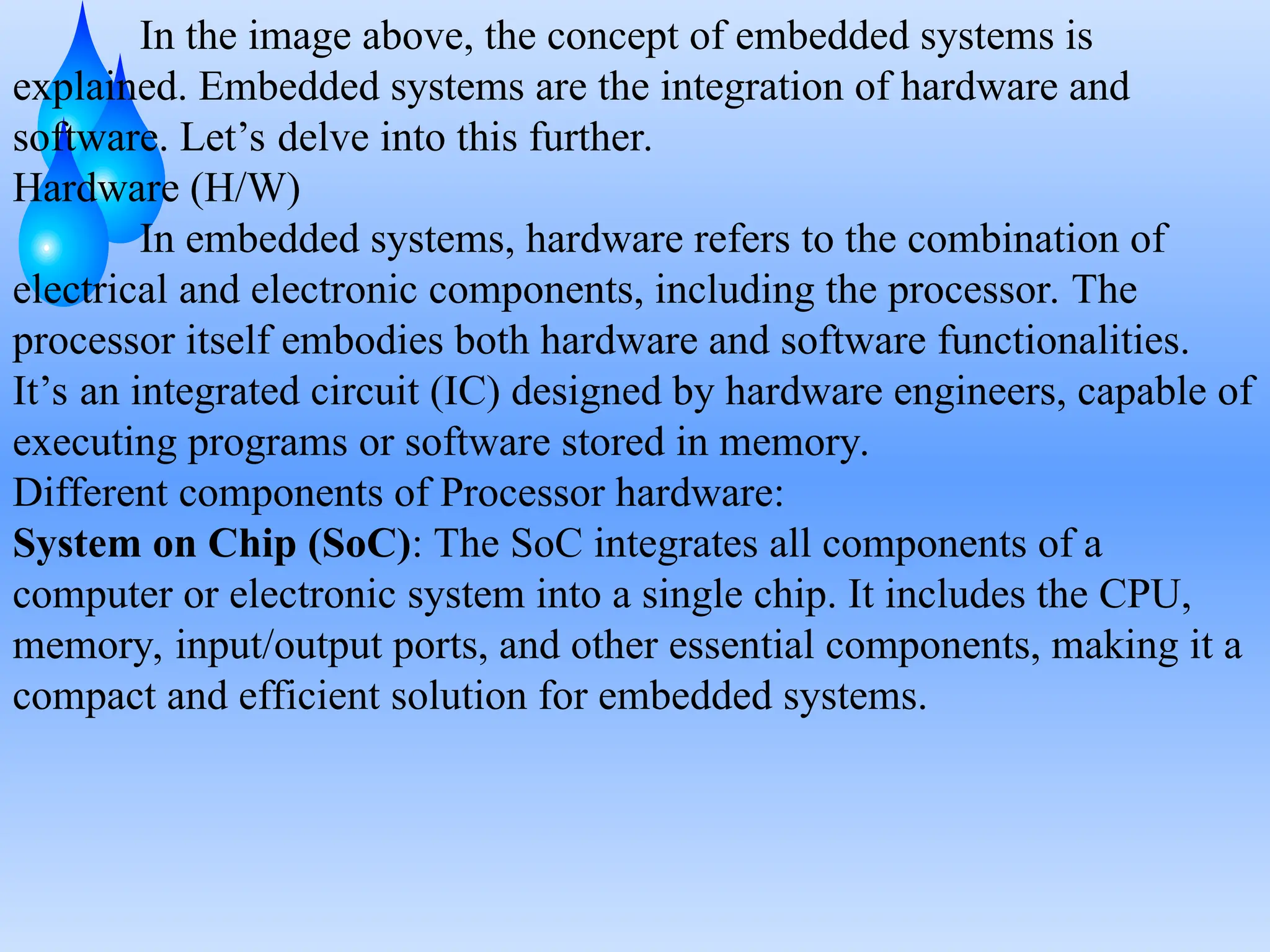 In the image above, the concept of embedded systems is
explained. Embedded systems are the integration of hardware and
software. Let’s delve into this further.
Hardware (H/W)
In embedded systems, hardware refers to the combination of
electrical and electronic components, including the processor. The
processor itself embodies both hardware and software functionalities.
It’s an integrated circuit (IC) designed by hardware engineers, capable of
executing programs or software stored in memory.
Different components of Processor hardware:
System on Chip (SoC): The SoC integrates all components of a
computer or electronic system into a single chip. It includes the CPU,
memory, input/output ports, and other essential components, making it a
compact and efficient solution for embedded systems.
 