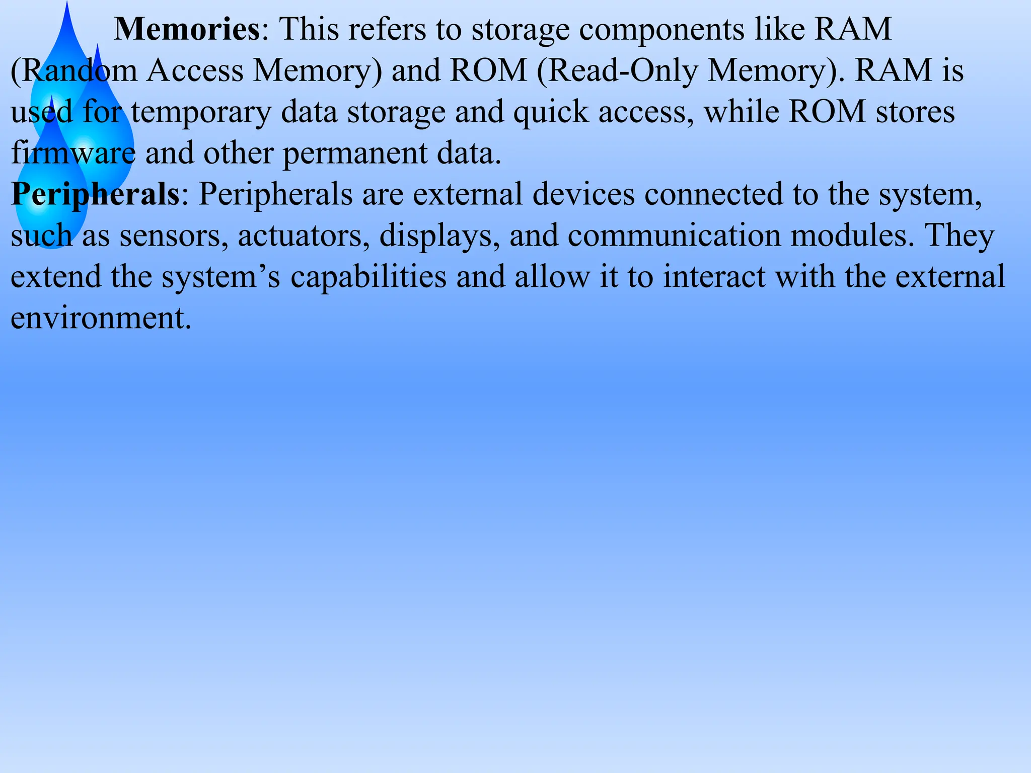 Memories: This refers to storage components like RAM
(Random Access Memory) and ROM (Read-Only Memory). RAM is
used for temporary data storage and quick access, while ROM stores
firmware and other permanent data.
Peripherals: Peripherals are external devices connected to the system,
such as sensors, actuators, displays, and communication modules. They
extend the system’s capabilities and allow it to interact with the external
environment.
 