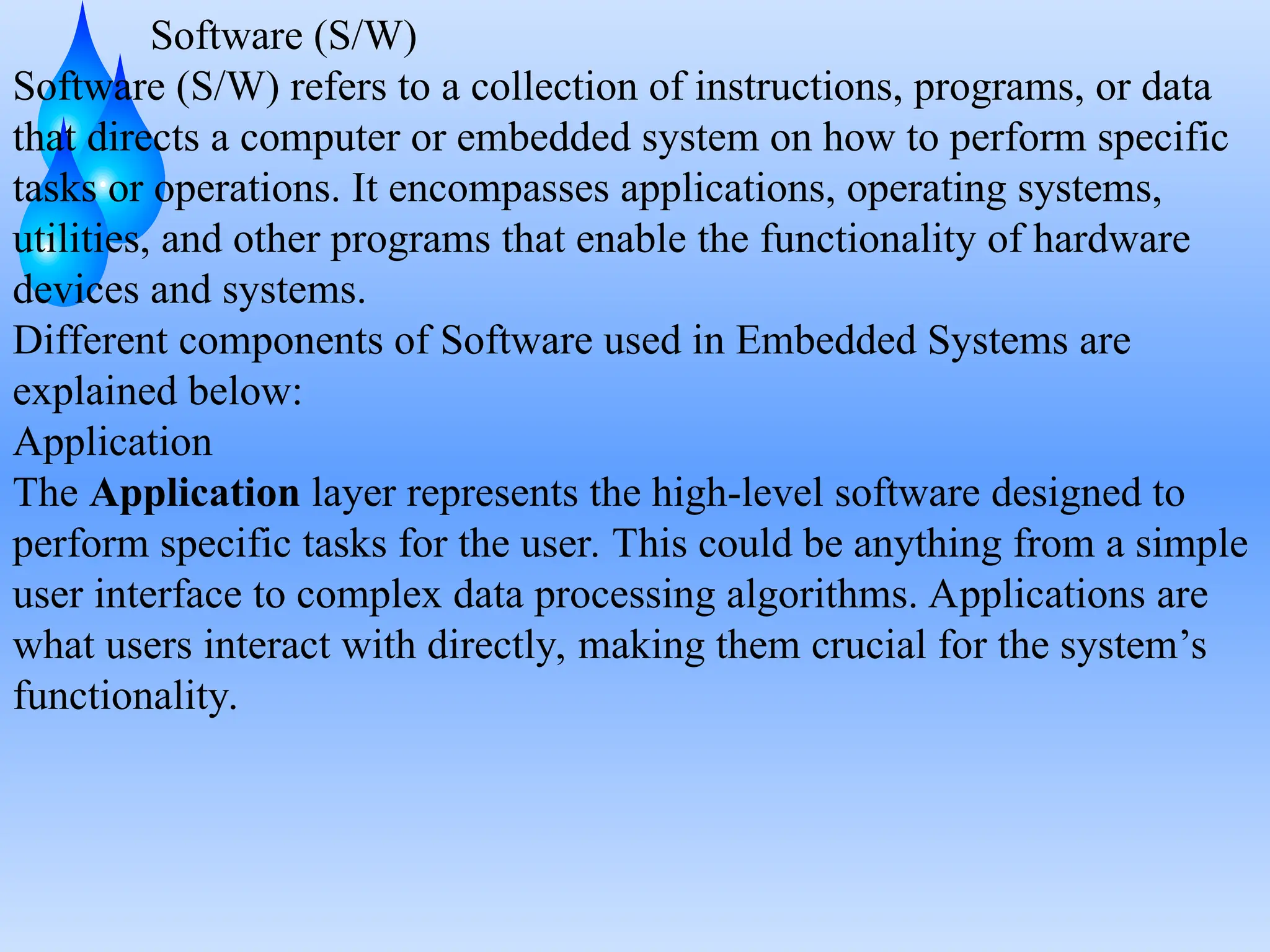 Software (S/W)
Software (S/W) refers to a collection of instructions, programs, or data
that directs a computer or embedded system on how to perform specific
tasks or operations. It encompasses applications, operating systems,
utilities, and other programs that enable the functionality of hardware
devices and systems.
Different components of Software used in Embedded Systems are
explained below:
Application
The Application layer represents the high-level software designed to
perform specific tasks for the user. This could be anything from a simple
user interface to complex data processing algorithms. Applications are
what users interact with directly, making them crucial for the system’s
functionality.
 