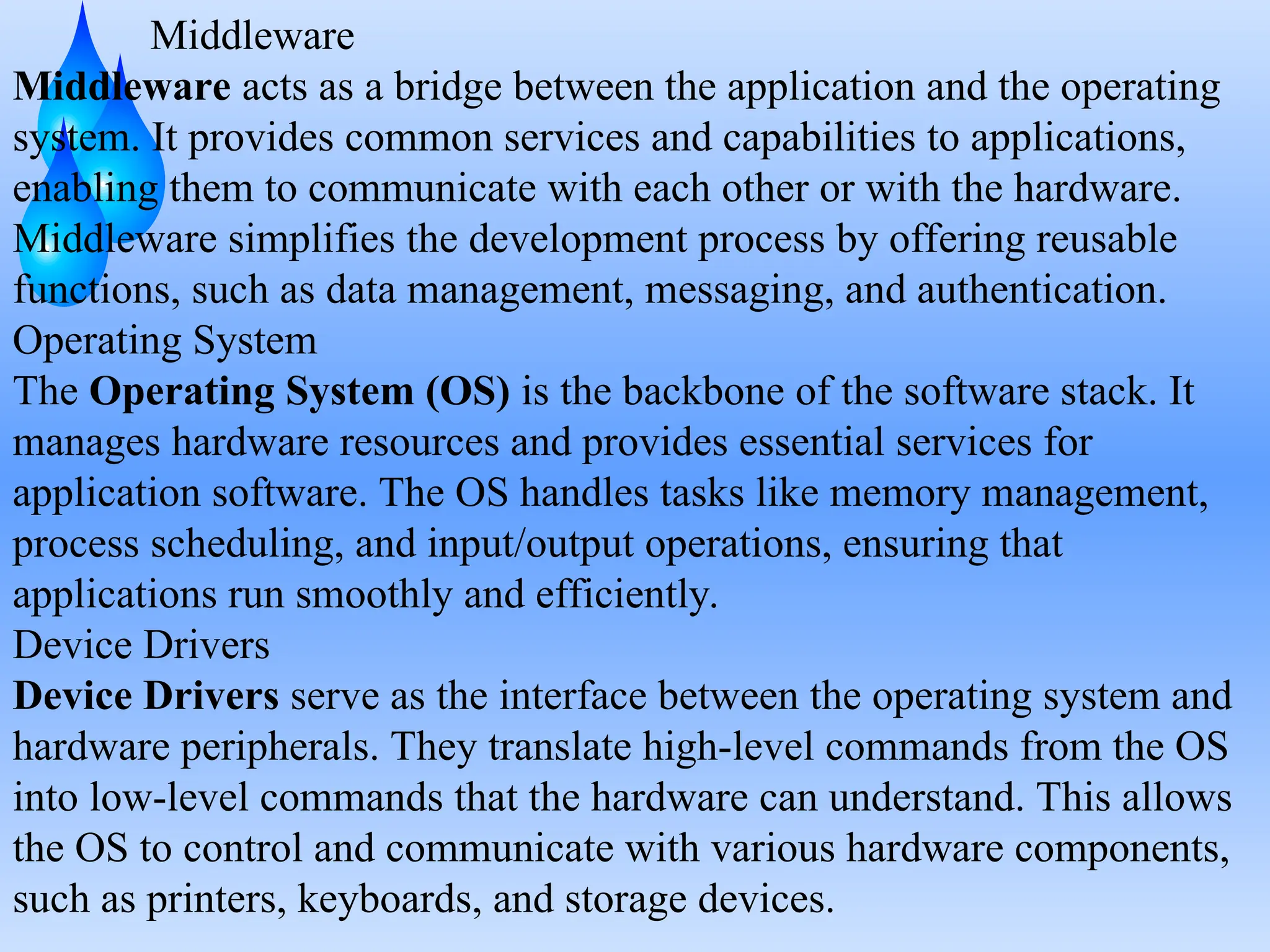 Middleware
Middleware acts as a bridge between the application and the operating
system. It provides common services and capabilities to applications,
enabling them to communicate with each other or with the hardware.
Middleware simplifies the development process by offering reusable
functions, such as data management, messaging, and authentication.
Operating System
The Operating System (OS) is the backbone of the software stack. It
manages hardware resources and provides essential services for
application software. The OS handles tasks like memory management,
process scheduling, and input/output operations, ensuring that
applications run smoothly and efficiently.
Device Drivers
Device Drivers serve as the interface between the operating system and
hardware peripherals. They translate high-level commands from the OS
into low-level commands that the hardware can understand. This allows
the OS to control and communicate with various hardware components,
such as printers, keyboards, and storage devices.
 