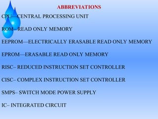 ABBREVIATIONS
CPU—CENTRAL PROCESSING UNIT
ROM– READ ONLY MEMORY
EEPROM—ELECTRICALLY ERASABLE READ ONLY MEMORY
EPROM—ERASABLE READ ONLY MEMORY
RISC– REDUCED INSTRUCTION SET CONTROLLER
CISC– COMPLEX INSTRUCTION SET CONTROLLER
SMPS– SWITCH MODE POWER SUPPLY
IC– INTEGRATED CIRCUIT
 