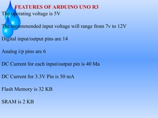 FEATURES OF ARDUINO UNO R3
The operating voltage is 5V
The recommended input voltage will range from 7v to 12V
Digital input/output pins are 14
Analog i/p pins are 6
DC Current for each input/output pin is 40 Ma
DC Current for 3.3V Pin is 50 mA
Flash Memory is 32 KB
SRAM is 2 KB
 