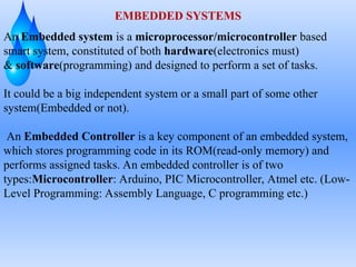 EMBEDDED SYSTEMS
An Embedded system is a microprocessor/microcontroller based
smart system, constituted of both hardware(electronics must)
& software(programming) and designed to perform a set of tasks.
It could be a big independent system or a small part of some other
system(Embedded or not).
An Embedded Controller is a key component of an embedded system,
which stores programming code in its ROM(read-only memory) and
performs assigned tasks. An embedded controller is of two
types:Microcontroller: Arduino, PIC Microcontroller, Atmel etc. (Low-
Level Programming: Assembly Language, C programming etc.)
 