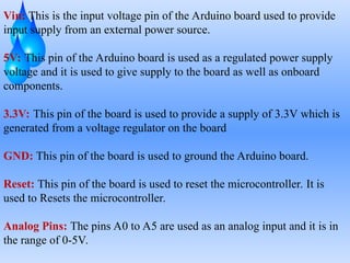 Vin: This is the input voltage pin of the Arduino board used to provide
input supply from an external power source.
5V: This pin of the Arduino board is used as a regulated power supply
voltage and it is used to give supply to the board as well as onboard
components.
3.3V: This pin of the board is used to provide a supply of 3.3V which is
generated from a voltage regulator on the board
GND: This pin of the board is used to ground the Arduino board.
Reset: This pin of the board is used to reset the microcontroller. It is
used to Resets the microcontroller.
Analog Pins: The pins A0 to A5 are used as an analog input and it is in
the range of 0-5V.
 