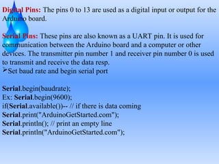 Digital Pins: The pins 0 to 13 are used as a digital input or output for the
Arduino board.
Serial Pins: These pins are also known as a UART pin. It is used for
communication between the Arduino board and a computer or other
devices. The transmitter pin number 1 and receiver pin number 0 is used
to transmit and receive the data resp.
Set baud rate and begin serial port
Serial.begin(baudrate);
Ex: Serial.begin(9600);
if(Serial.available())-- // if there is data coming
Serial.print("ArduinoGetStarted.com");
Serial.println(); // print an empty line
Serial.println("ArduinoGetStarted.com");
 