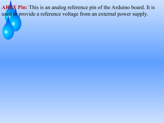 AREF Pin: This is an analog reference pin of the Arduino board. It is
used to provide a reference voltage from an external power supply.
 