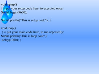 void setup()
{ // put your setup code here, to executed once:
Serial.begin(9600);
Serial.println("This is setup code"); }
void loop()
{ // put your main code here, to run repeatedly:
Serial.println("This is loop code");
delay(1000); }
 
