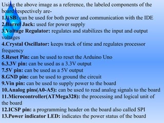 .
Using the above image as a reference, the labeled components of the
board respectively are-
1.USB: can be used for both power and communication with the IDE
2.Barrel Jack: used for power supply
3.Voltage Regulator: regulates and stabilizes the input and output
voltages
4.Crystal Oscillator: keeps track of time and regulates processor
frequency
5.Reset Pin: can be used to reset the Arduino Uno
6.3.3V pin: can be used as a 3.3V output
7.5V pin: can be used as a 5V output
8.GND pin: can be used to ground the circuit
9.Vin pin: can be used to supply power to the board
10.Analog pins(A0-A5): can be used to read analog signals to the board
11.Microcontroller(ATMega328): the processing and logical unit of
the board
12.ICSP pin: a programming header on the board also called SPI
13.Power indicator LED: indicates the power status of the board
 