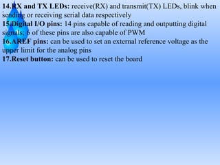 .
14.RX and TX LEDs: receive(RX) and transmit(TX) LEDs, blink when
sending or receiving serial data respectively
15.Digital I/O pins: 14 pins capable of reading and outputting digital
signals; 6 of these pins are also capable of PWM
16.AREF pins: can be used to set an external reference voltage as the
upper limit for the analog pins
17.Reset button: can be used to reset the board
 