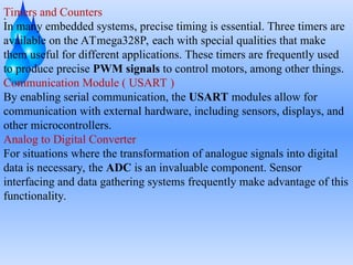 .
Timers and Counters
In many embedded systems, precise timing is essential. Three timers are
available on the ATmega328P, each with special qualities that make
them useful for different applications. These timers are frequently used
to produce precise PWM signals to control motors, among other things.
Communication Module ( USART )
By enabling serial communication, the USART modules allow for
communication with external hardware, including sensors, displays, and
other microcontrollers.
Analog to Digital Converter
For situations where the transformation of analogue signals into digital
data is necessary, the ADC is an invaluable component. Sensor
interfacing and data gathering systems frequently make advantage of this
functionality.
 