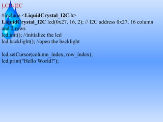 .
LCD-I2C
#include <LiquidCrystal_I2C.h>
LiquidCrystal_I2C lcd(0x27, 16, 2); // I2C address 0x27, 16 column
and 2 rows
lcd.init(); //initialize the lcd
lcd.backlight(); //open the backlight
lcd.setCursor(column_index, row_index);
lcd.print("Hello World!");
 