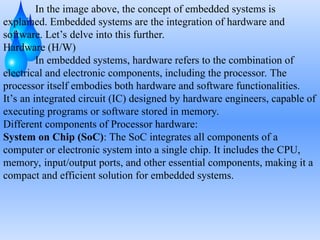 In the image above, the concept of embedded systems is
explained. Embedded systems are the integration of hardware and
software. Let’s delve into this further.
Hardware (H/W)
In embedded systems, hardware refers to the combination of
electrical and electronic components, including the processor. The
processor itself embodies both hardware and software functionalities.
It’s an integrated circuit (IC) designed by hardware engineers, capable of
executing programs or software stored in memory.
Different components of Processor hardware:
System on Chip (SoC): The SoC integrates all components of a
computer or electronic system into a single chip. It includes the CPU,
memory, input/output ports, and other essential components, making it a
compact and efficient solution for embedded systems.
 