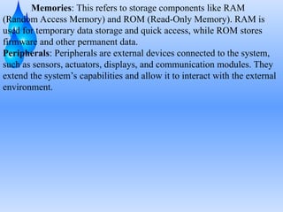 Memories: This refers to storage components like RAM
(Random Access Memory) and ROM (Read-Only Memory). RAM is
used for temporary data storage and quick access, while ROM stores
firmware and other permanent data.
Peripherals: Peripherals are external devices connected to the system,
such as sensors, actuators, displays, and communication modules. They
extend the system’s capabilities and allow it to interact with the external
environment.
 