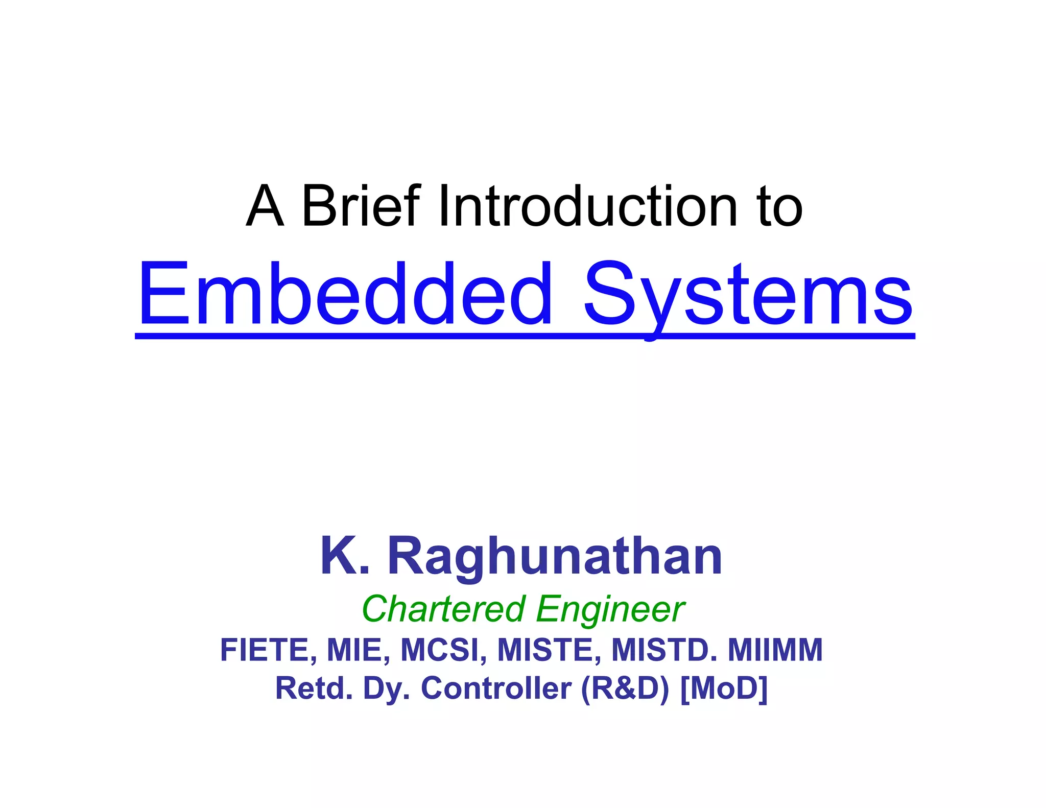 A Brief Introduction to
Embedded Systems
K. Raghunathan
Chartered Engineer
FIETE, MIE, MCSI, MISTE, MISTD. MIIMM
Retd. Dy. Controller (R&D) [MoD]
 