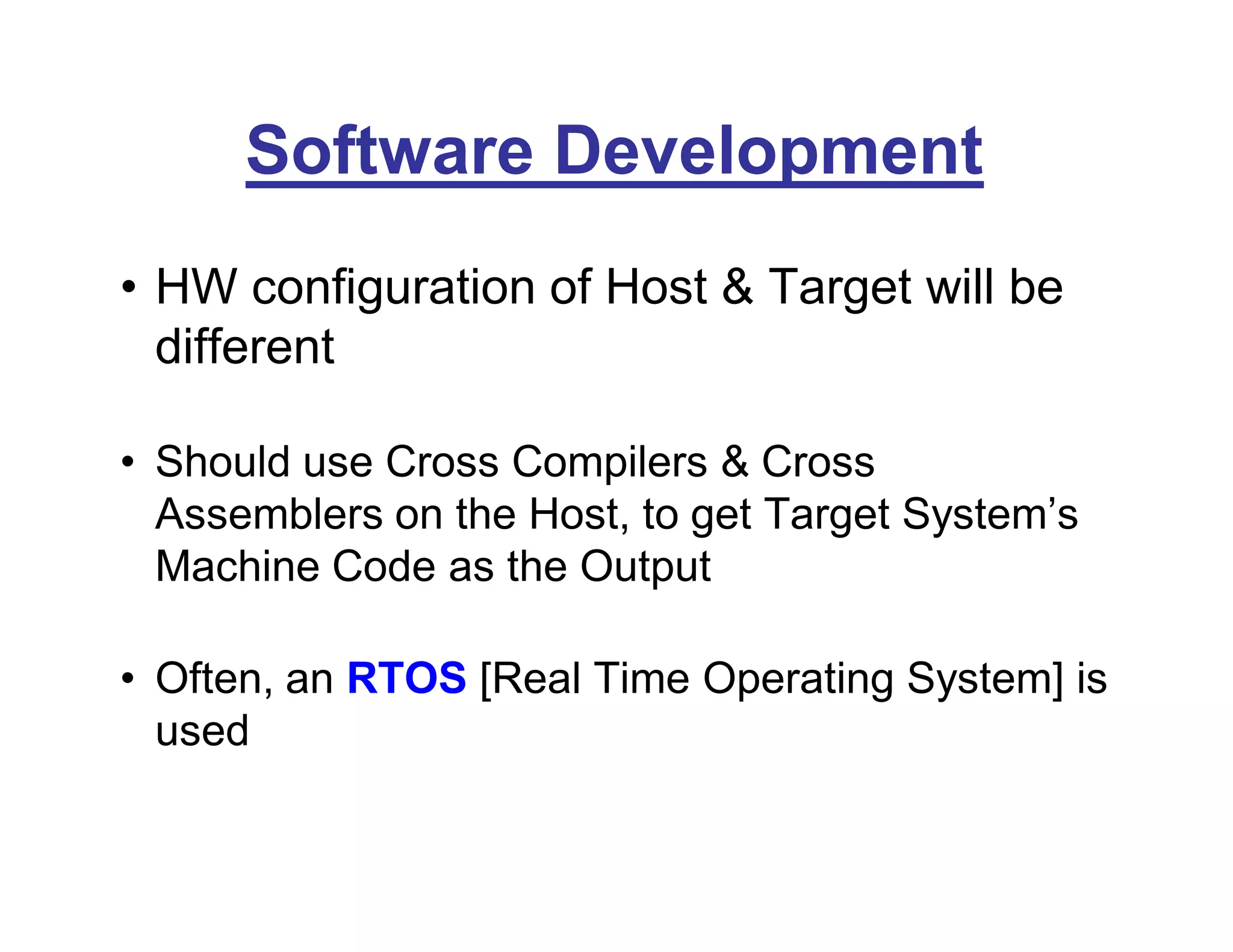 Software Development
• HW configuration of Host & Target will be
different
• Should use Cross Compilers & Cross
Assemblers on the Host, to get Target System’s
Machine Code as the Output
• Often, an RTOS [Real Time Operating System] is
used
 
