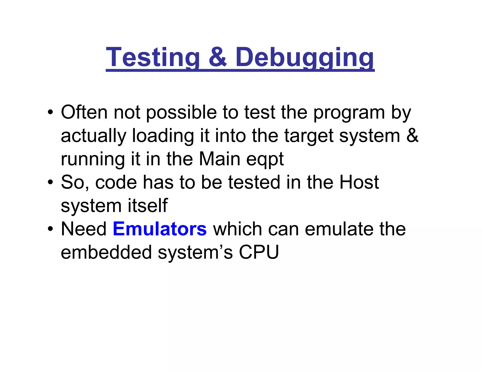 Testing & Debugging
• Often not possible to test the program by
actually loading it into the target system &
running it in the Main eqpt
• So, code has to be tested in the Host
system itself
• Need Emulators which can emulate the
embedded system’s CPU
 