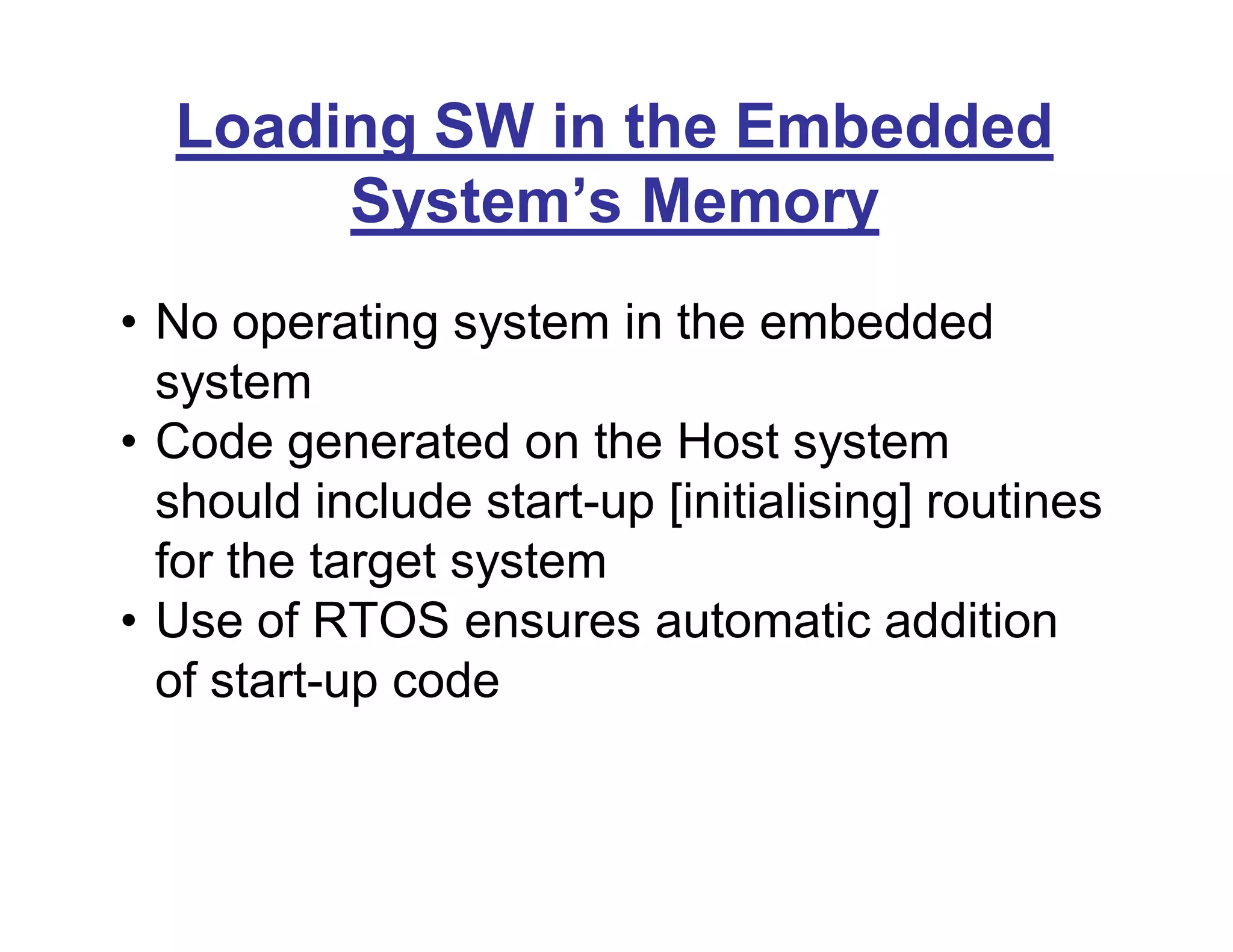 Loading SW in the Embedded
System’s Memory
• No operating system in the embedded
system
• Code generated on the Host system
should include start-up [initialising] routines
for the target system
• Use of RTOS ensures automatic addition
of start-up code
 