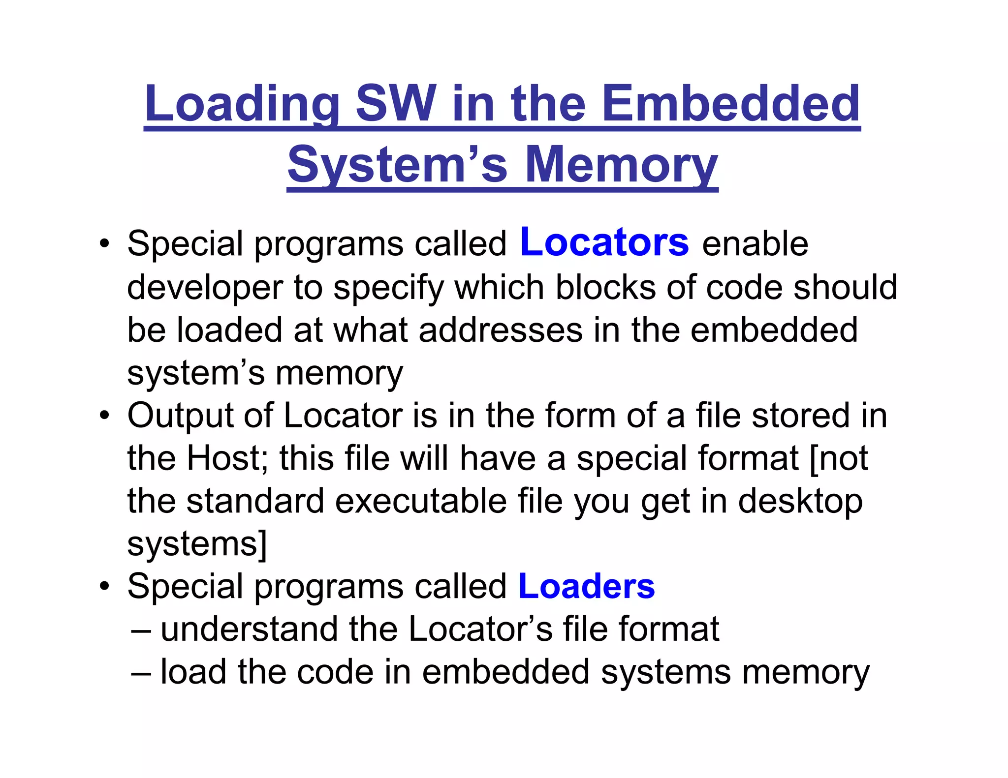 Loading SW in the Embedded
System’s Memory
• Special programs called Locators enable
developer to specify which blocks of code should
be loaded at what addresses in the embedded
system’s memory
• Output of Locator is in the form of a file stored in
the Host; this file will have a special format [not
the standard executable file you get in desktop
systems]
• Special programs called Loaders
– understand the Locator’s file format
– load the code in embedded systems memory
 