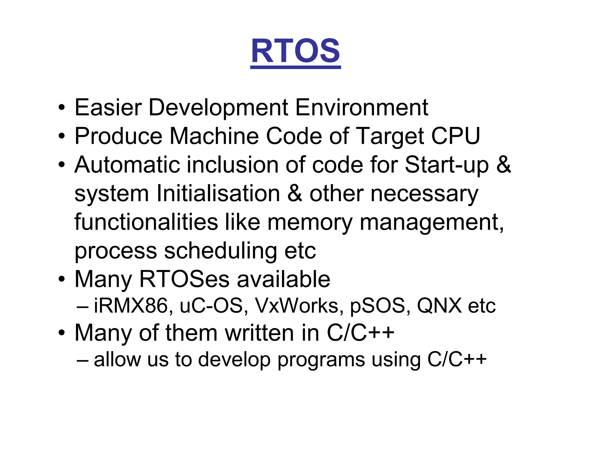 RTOS
• Easier Development Environment
• Produce Machine Code of Target CPU
• Automatic inclusion of code for Start-up &
system Initialisation & other necessary
functionalities like memory management,
process scheduling etc
• Many RTOSes available
– iRMX86, uC-OS, VxWorks, pSOS, QNX etc
• Many of them written in C/C++
– allow us to develop programs using C/C++
 
