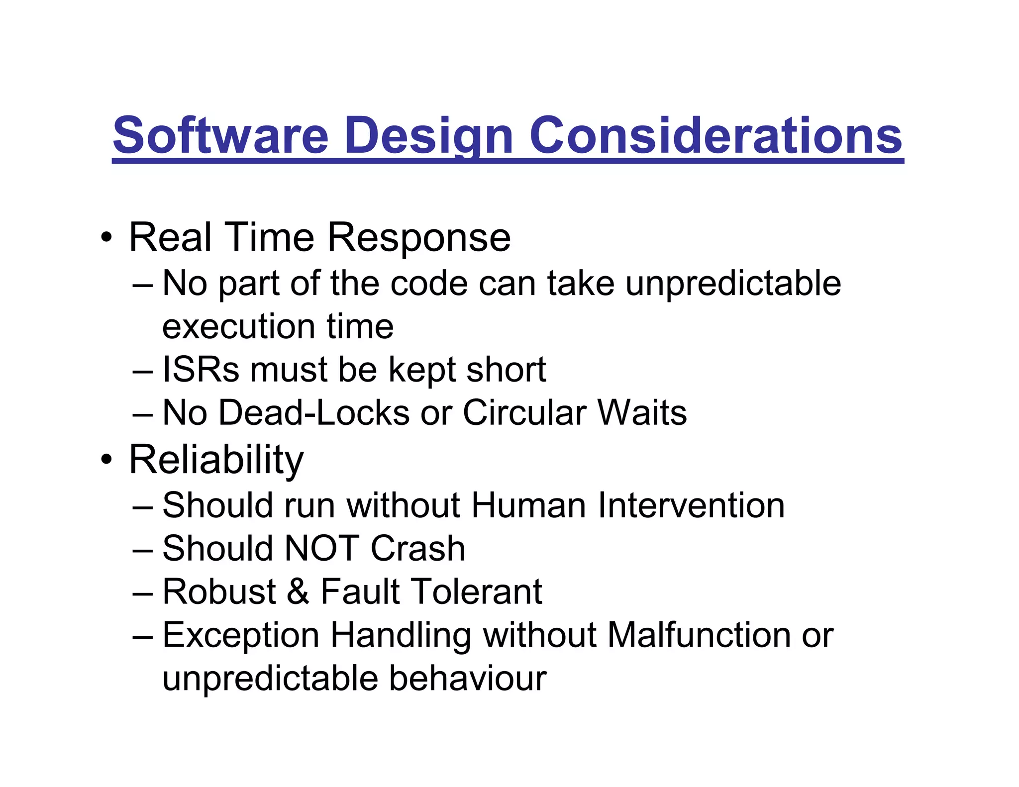 Software Design Considerations
• Real Time Response
– No part of the code can take unpredictable
execution time
– ISRs must be kept short
– No Dead-Locks or Circular Waits
• Reliability
– Should run without Human Intervention
– Should NOT Crash
– Robust & Fault Tolerant
– Exception Handling without Malfunction or
unpredictable behaviour
 