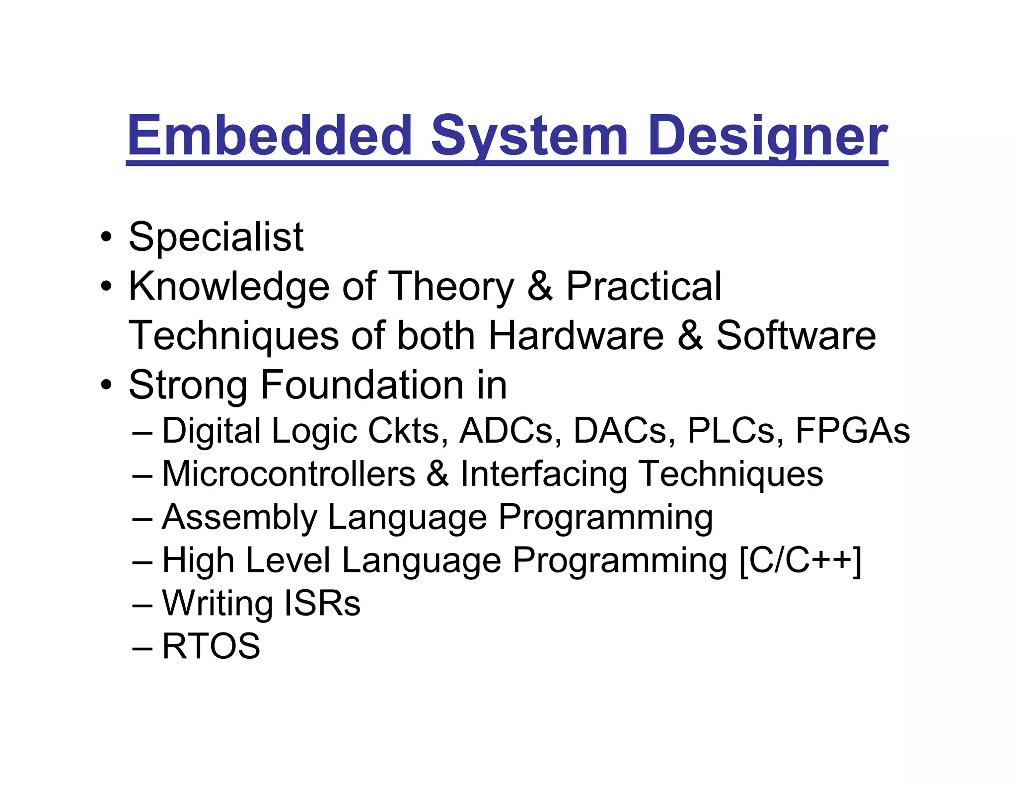 Embedded System Designer
• Specialist
• Knowledge of Theory & Practical
Techniques of both Hardware & Software
• Strong Foundation in
– Digital Logic Ckts, ADCs, DACs, PLCs, FPGAs
– Microcontrollers & Interfacing Techniques
– Assembly Language Programming
– High Level Language Programming [C/C++]
– Writing ISRs
– RTOS
 