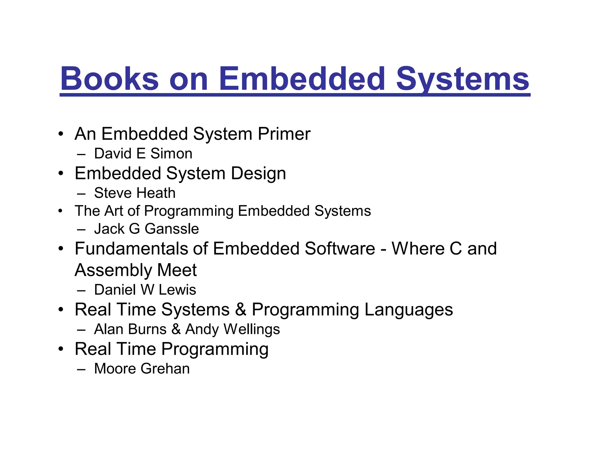Books on Embedded Systems
• An Embedded System Primer
– David E Simon
• Embedded System Design
– Steve Heath
• The Art of Programming Embedded Systems
– Jack G Ganssle
• Fundamentals of Embedded Software - Where C and
Assembly Meet
– Daniel W Lewis
• Real Time Systems & Programming Languages
– Alan Burns & Andy Wellings
• Real Time Programming
– Moore Grehan
 