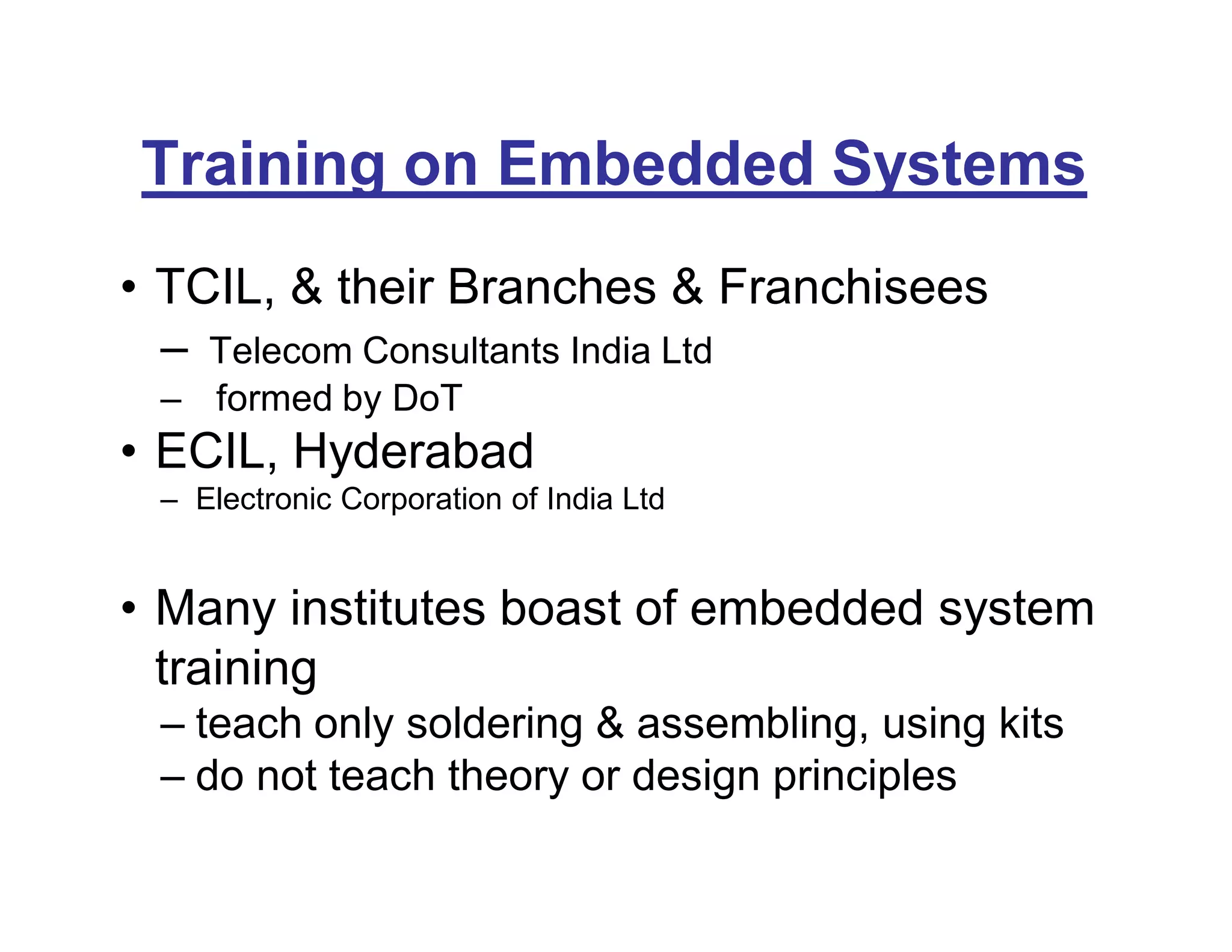 Training on Embedded Systems
• TCIL, & their Branches & Franchisees
– Telecom Consultants India Ltd
– formed by DoT
• ECIL, Hyderabad
– Electronic Corporation of India Ltd
• Many institutes boast of embedded system
training
– teach only soldering & assembling, using kits
– do not teach theory or design principles
 