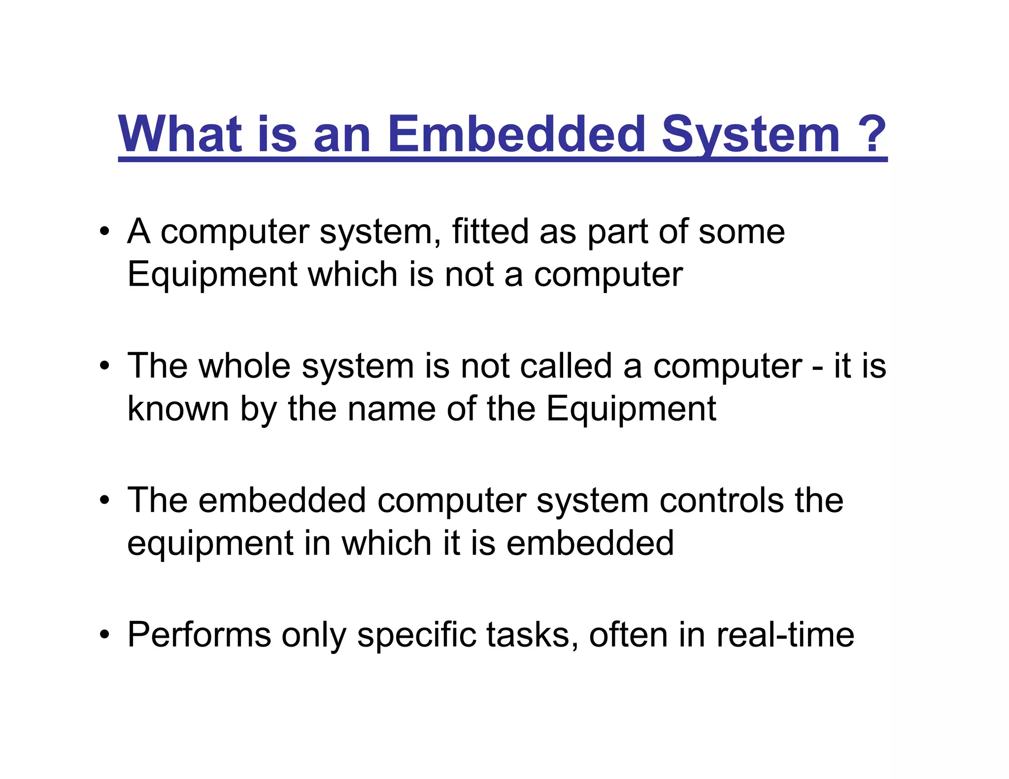 What is an Embedded System ?
• A computer system, fitted as part of some
Equipment which is not a computer
• The whole system is not called a computer - it is
known by the name of the Equipment
• The embedded computer system controls the
equipment in which it is embedded
• Performs only specific tasks, often in real-time
 