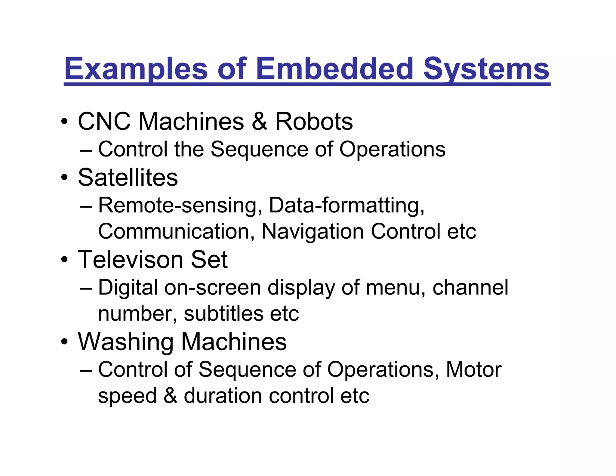 Examples of Embedded Systems
• CNC Machines & Robots
– Control the Sequence of Operations
• Satellites
– Remote-sensing, Data-formatting,
Communication, Navigation Control etc
• Televison Set
– Digital on-screen display of menu, channel
number, subtitles etc
• Washing Machines
– Control of Sequence of Operations, Motor
speed & duration control etc
 