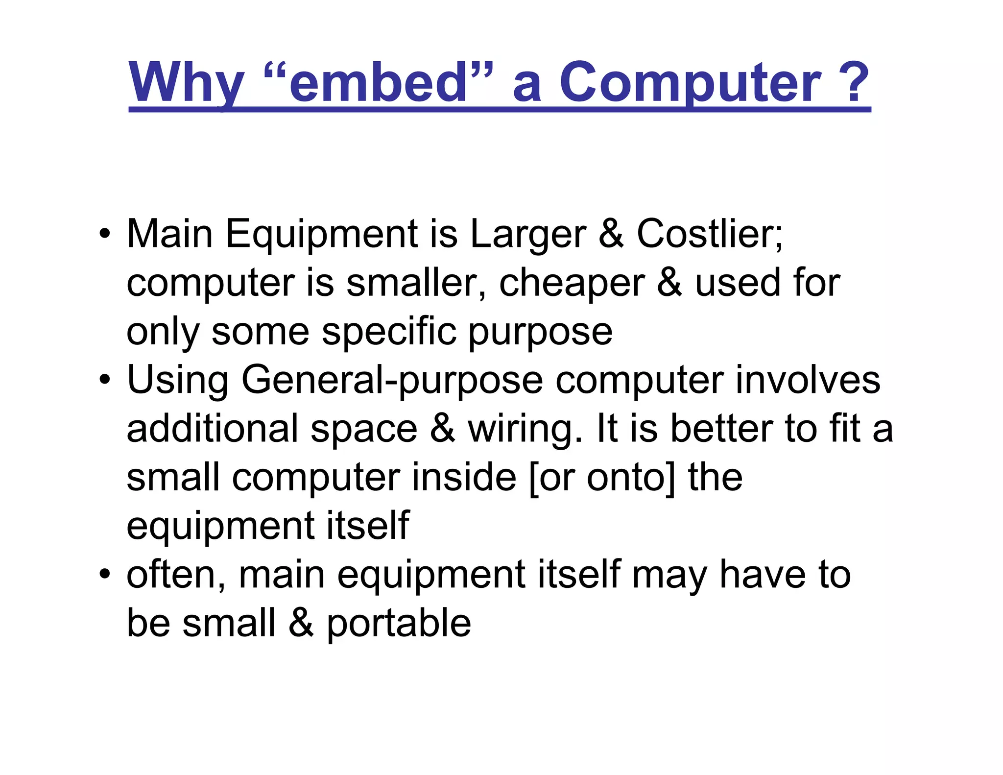 Why “embed” a Computer ?
• Main Equipment is Larger & Costlier;
computer is smaller, cheaper & used for
only some specific purpose
• Using General-purpose computer involves
additional space & wiring. It is better to fit a
small computer inside [or onto] the
equipment itself
• often, main equipment itself may have to
be small & portable
 