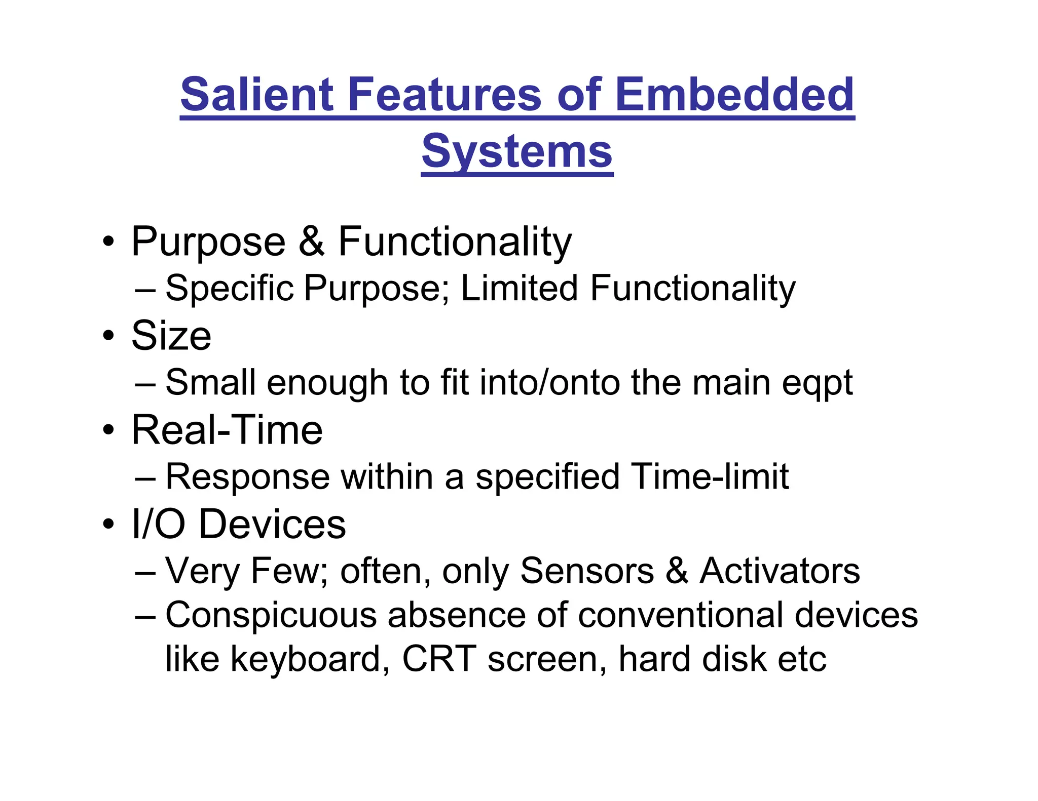 Salient Features of Embedded
Systems
• Purpose & Functionality
– Specific Purpose; Limited Functionality
• Size
– Small enough to fit into/onto the main eqpt
• Real-Time
– Response within a specified Time-limit
• I/O Devices
– Very Few; often, only Sensors & Activators
– Conspicuous absence of conventional devices
like keyboard, CRT screen, hard disk etc
 