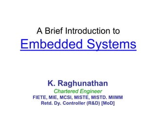 A Brief Introduction to
Embedded Systems
K. Raghunathan
Chartered Engineer
FIETE, MIE, MCSI, MISTE, MISTD. MIIMM
Retd. Dy. Controller (R&D) [MoD]
 