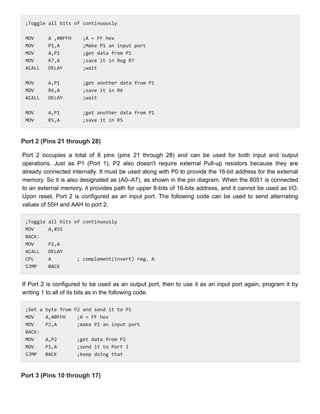 ;Toggle all bits of continuously
;Toggle all bits of continuously
MOV A ,#0FFH ;A = FF hex
MOV A ,#0FFH ;A = FF hex
MOV P1,A ;Make P1 an input port
MOV P1,A ;Make P1 an input port
MOV A,P1 ;get data from P1
MOV A,P1 ;get data from P1
MOV R7,A ;save it in Reg R7
MOV R7,A ;save it in Reg R7
ACALL DELAY ;wait
ACALL DELAY ;wait
MOV A,P1 ;get another data from P1
MOV A,P1 ;get another data from P1
MOV R6,A ;save it in R6
MOV R6,A ;save it in R6
ACALL DELAY ;wait
ACALL DELAY ;wait
MOV A,P1 ;get another data from P1
MOV A,P1 ;get another data from P1
MOV R5,A ;save it in R5
MOV R5,A ;save it in R5
Port 2 (Pins 21 through 28)
Port 2 (Pins 21 through 28)
Port 2 occupies a total of 8 pins (pins 21 through 28) and can be used for both input and output
Port 2 occupies a total of 8 pins (pins 21 through 28) and can be used for both input and output
operations. Just as P1 (Port 1), P2 also doesn't require external Pull-up resistors because they are
operations. Just as P1 (Port 1), P2 also doesn't require external Pull-up resistors because they are
already connected internally. It must be used along with P0 to provide the 16-bit address for the external
already connected internally. It must be used along with P0 to provide the 16-bit address for the external
memory. So it is also designated as (A0–A7), as shown in the pin diagram. When the 8051 is connected
memory. So it is also designated as (A0–A7), as shown in the pin diagram. When the 8051 is connected
to an external memory, it provides path for upper 8-bits of 16-bits address, and it cannot be used as I/O.
to an external memory, it provides path for upper 8-bits of 16-bits address, and it cannot be used as I/O.
Upon reset, Port 2 is configured as an input port. The following code can be used to send alternating
Upon reset, Port 2 is configured as an input port. The following code can be used to send alternating
values of 55H and AAH to port 2.
values of 55H and AAH to port 2.
;Toggle all bits of continuously
;Toggle all bits of continuously
MOV A,#55
MOV A,#55
BACK:
BACK:
MOV P2,A
MOV P2,A
ACALL DELAY
ACALL DELAY
CPL A ; complement(invert) reg. A
CPL A ; complement(invert) reg. A
SJMP BACK
SJMP BACK
If Port 2 is configured to be used as an output port, then to use it as an input port again, program it by
If Port 2 is configured to be used as an output port, then to use it as an input port again, program it by
writing 1 to all of its bits as in the following code.
writing 1 to all of its bits as in the following code.
;Get a byte from P2 and send it to P1
;Get a byte from P2 and send it to P1
MOV A,#0FFH ;A = FF hex
MOV A,#0FFH ;A = FF hex
MOV P2,A ;make P2 an input port
MOV P2,A ;make P2 an input port
BACK:
BACK:
MOV A,P2 ;get data from P2
MOV A,P2 ;get data from P2
MOV P1,A ;send it to Port 1
MOV P1,A ;send it to Port 1
SJMP BACK ;keep doing that
SJMP BACK ;keep doing that
Port 3 (Pins 10 through 17)
Port 3 (Pins 10 through 17)
 