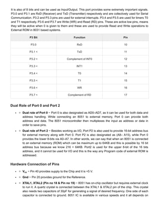 It is also of 8 bits and can be used as Input/Output. This port provides some extremely important signals.
It is also of 8 bits and can be used as Input/Output. This port provides some extremely important signals.
P3.0 and P3.1 are RxD (Receiver) and TxD (Transmitter) respectively and are collectively used for Serial
P3.0 and P3.1 are RxD (Receiver) and TxD (Transmitter) respectively and are collectively used for Serial
Communication. P3.2 and P3.3 pins are used for external interrupts. P3.4 and P3.5 are used for timers T0
Communication. P3.2 and P3.3 pins are used for external interrupts. P3.4 and P3.5 are used for timers T0
and T1 respectively. P3.6 and P3.7 are Write (WR) and Read (RD) pins. These are active low pins, means
and T1 respectively. P3.6 and P3.7 are Write (WR) and Read (RD) pins. These are active low pins, means
they will be active when 0 is given to them and these are used to provide Read and Write operations to
they will be active when 0 is given to them and these are used to provide Read and Write operations to
External ROM in 8031 based systems.
External ROM in 8031 based systems.
P3 Bit
P3 Bit Function
Function Pin
Pin
P3.0
P3.0 RxD
RxD 10
10
P3.1 <
P3.1 < TxD
TxD 11
11
P3.2 <
P3.2 < Complement of INT0
Complement of INT0 12
12
P3.3 <
P3.3 < INT1
INT1 13
13
P3.4 <
P3.4 < T0
T0 14
14
P3.5 <
P3.5 < T1
T1 15
15
P3.6 <
P3.6 < WR
WR 16
16
P3.7 <
P3.7 < Complement of RD
Complement of RD 17
17
Dual Role of Port 0 and Port 2
Dual Role of Port 0 and Port 2
Dual role of Port 0
Dual role of Port 0 − Port 0 is also designated as AD0–AD7, as it can be used for both data and
− Port 0 is also designated as AD0–AD7, as it can be used for both data and
address handling. While connecting an 8051 to external memory, Port 0 can provide both
address handling. While connecting an 8051 to external memory, Port 0 can provide both
address and data. The 8051 microcontroller then multiplexes the input as address or data in
address and data. The 8051 microcontroller then multiplexes the input as address or data in
order to save pins.
order to save pins.
Dual role of Port 2
Dual role of Port 2 − Besides working as I/O, Port P2 is also used to provide 16-bit address bus
− Besides working as I/O, Port P2 is also used to provide 16-bit address bus
for external memory along with Port 0. Port P2 is also designated as (A8– A15), while Port 0
for external memory along with Port 0. Port P2 is also designated as (A8– A15), while Port 0
provides the lower 8-bits via A0–A7. In other words, we can say that when an 8051 is connected
provides the lower 8-bits via A0–A7. In other words, we can say that when an 8051 is connected
to an external memory (ROM) which can be maximum up to 64KB and this is possible by 16 bit
to an external memory (ROM) which can be maximum up to 64KB and this is possible by 16 bit
address bus because we know 216 = 64KB. Port2 is used for the upper 8-bit of the 16 bits
address bus because we know 216 = 64KB. Port2 is used for the upper 8-bit of the 16 bits
address, and it cannot be used for I/O and this is the way any Program code of external ROM is
address, and it cannot be used for I/O and this is the way any Program code of external ROM is
addressed.
addressed.
Hardware Connection of Pins
Hardware Connection of Pins
V
V − Pin 40 provides supply to the Chip and it is +5 V.
− Pin 40 provides supply to the Chip and it is +5 V.
Gnd
Gnd − Pin 20 provides ground for the Reference.
− Pin 20 provides ground for the Reference.
XTAL1, XTAL2 (Pin no 18 & Pin no 19)
XTAL1, XTAL2 (Pin no 18 & Pin no 19) − 8051 has on-chip oscillator but requires external clock
− 8051 has on-chip oscillator but requires external clock
to run it. A quartz crystal is connected between the XTAL1 & XTAL2 pin of the chip. This crystal
to run it. A quartz crystal is connected between the XTAL1 & XTAL2 pin of the chip. This crystal
also needs two capacitors of 30pF for generating a signal of desired frequency. One side of each
also needs two capacitors of 30pF for generating a signal of desired frequency. One side of each
capacitor is connected to ground. 8051 IC is available in various speeds and it all depends on
capacitor is connected to ground. 8051 IC is available in various speeds and it all depends on
cc
cc
 